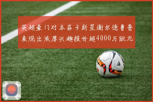 英超豪门对本菲卡新星谢尔德鲁普表现出浓厚兴趣报价超4000万欧元可行