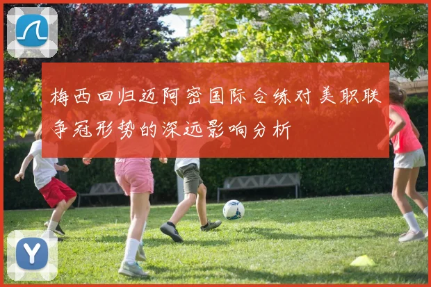 梅西回归迈阿密国际合练对美职联争冠形势的深远影响分析