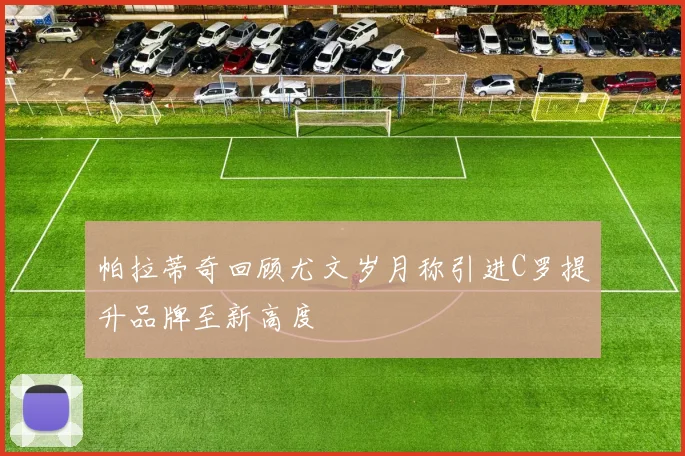 帕拉蒂奇回顾尤文岁月称引进C罗提升品牌至新高度